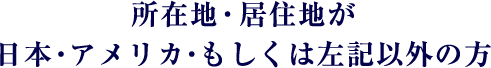 所在地・居住地が 日本・アメリカ・もしくは左記以外の方