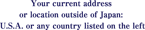 Your current address or location outside of Japan: U.S.A. or any country listed on the left